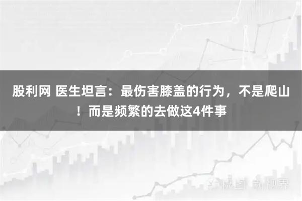 股利网 医生坦言：最伤害膝盖的行为，不是爬山！而是频繁的去做这4件事