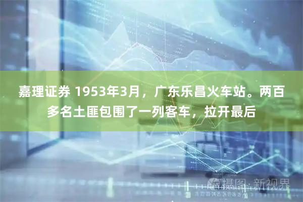 嘉理证券 1953年3月，广东乐昌火车站。两百多名土匪包围了一列客车，拉开最后