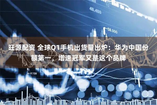 旺源配资 全球Q1手机出货量出炉：华为中国份额第一，增速冠军又是这个品牌