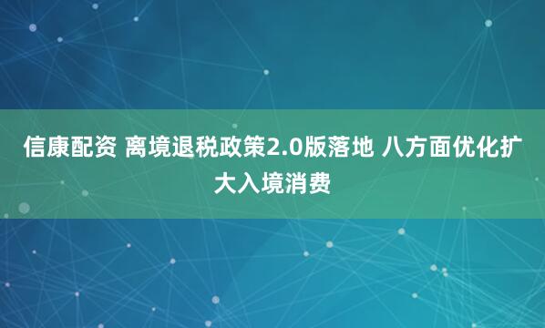 信康配资 离境退税政策2.0版落地 八方面优化扩大入境消费