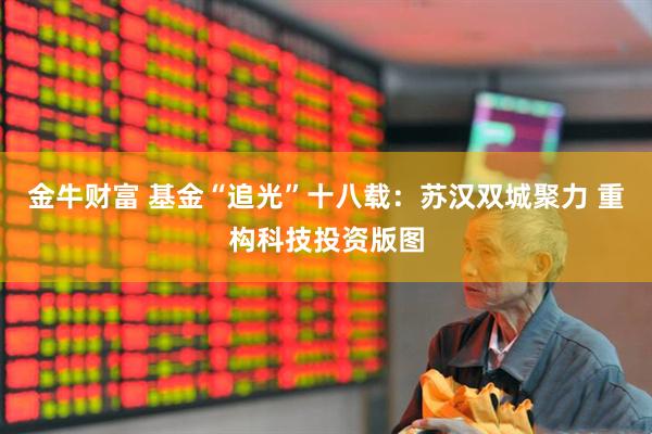金牛财富 基金“追光”十八载：苏汉双城聚力 重构科技投资版图