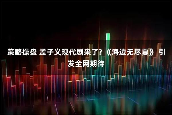 策略操盘 孟子义现代剧来了? 《海边无尽夏》 引发全网期待