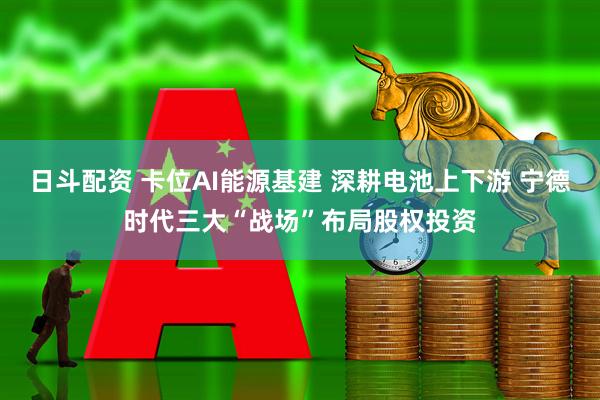 日斗配资 卡位AI能源基建 深耕电池上下游 宁德时代三大“战场”布局股权投资