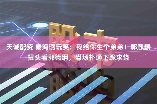 天诚配资 秦海璐玩笑：我给你生个弟弟！郭麒麟扭头看郭德纲，当场扑通下跪求饶