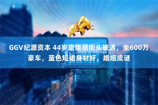 GGV纪源资本 44岁宗馥丽街头被遇，坐600万豪车，蓝色短裙身材好，婚姻成谜