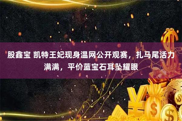 股鑫宝 凯特王妃现身温网公开观赛,扎马尾活力满满,平价蓝宝石耳坠耀眼