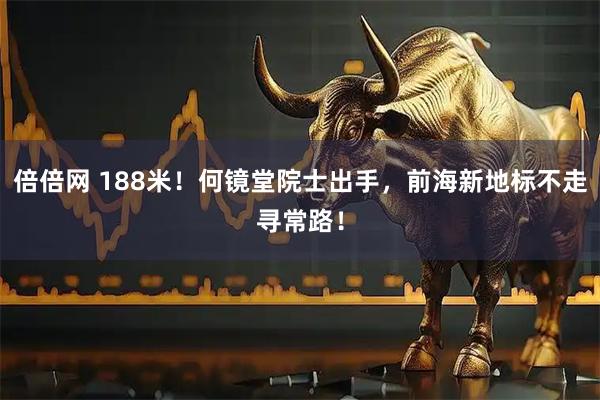 倍倍网 188米!何镜堂院士出手,前海新地标不走寻常路!