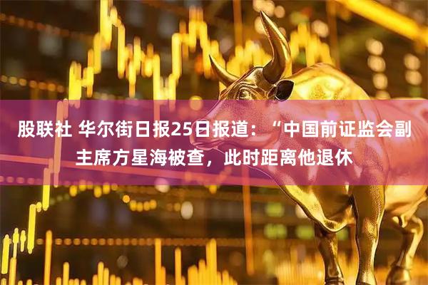 股联社 华尔街日报25日报道：“中国前证监会副主席方星海被查，此时距离他退休