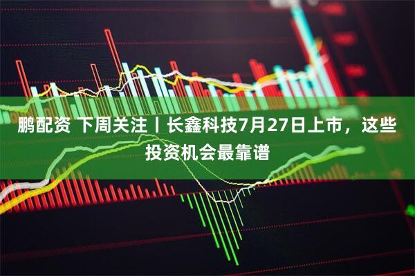 鹏配资 下周关注丨长鑫科技7月27日上市,这些投资机会最靠谱