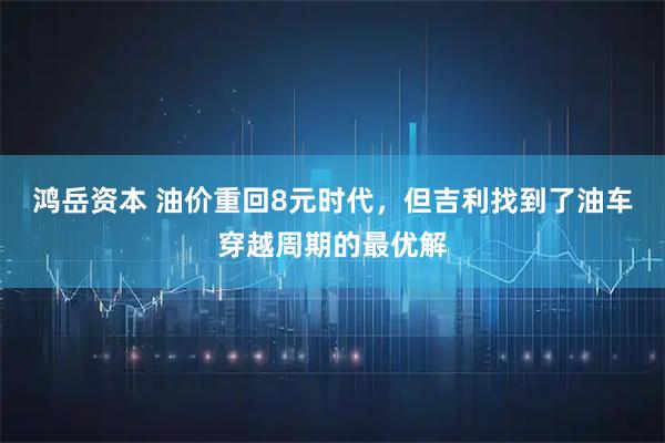鸿岳资本 油价重回8元时代,但吉利找到了油车穿越周期的最优解