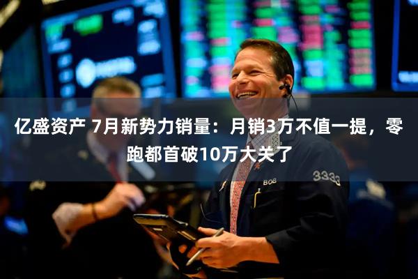 亿盛资产 7月新势力销量:月销3万不值一提,零跑都首破10万大关了
