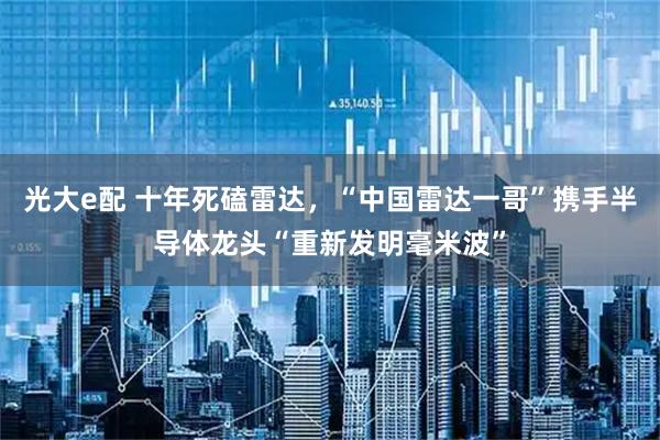 光大e配 十年死磕雷达,“中国雷达一哥”携手半导体龙头“重新发明毫米波”